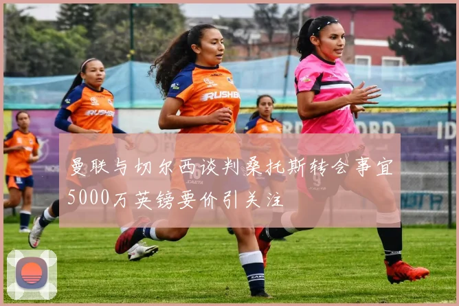 曼联与切尔西谈判桑托斯转会事宜5000万英镑要价引关注