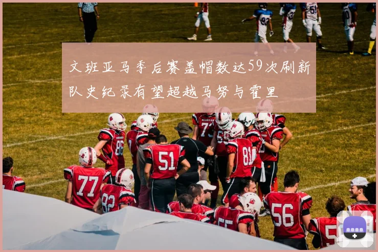 文班亚马季后赛盖帽数达59次刷新队史纪录有望超越马努与霍里