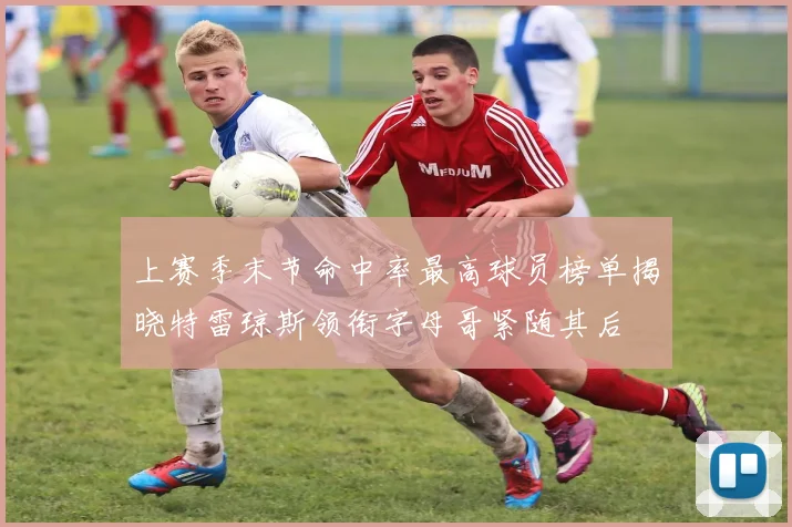 上赛季末节命中率最高球员榜单揭晓特雷琼斯领衔字母哥紧随其后