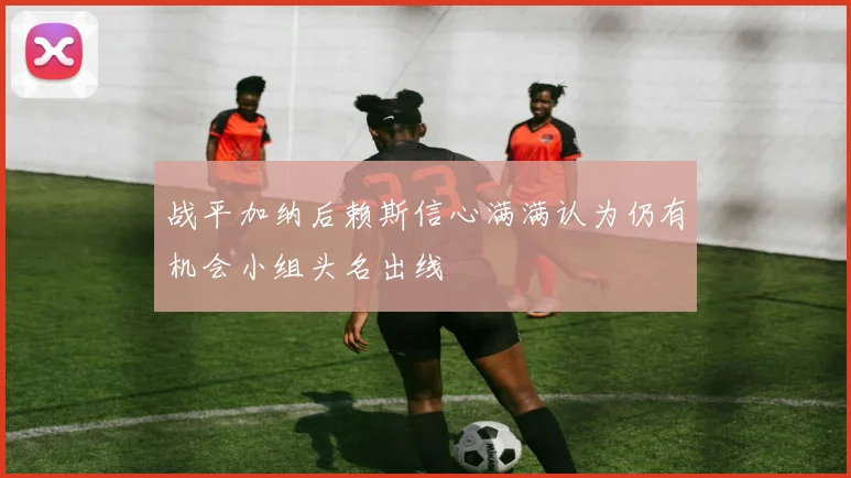 战平加纳后赖斯信心满满认为仍有机会小组头名出线