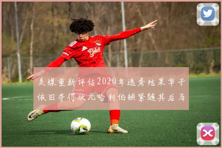 美媒重新评估2020年选秀结果华子依旧夺得状元哈利伯顿紧随其后马克西位列探花