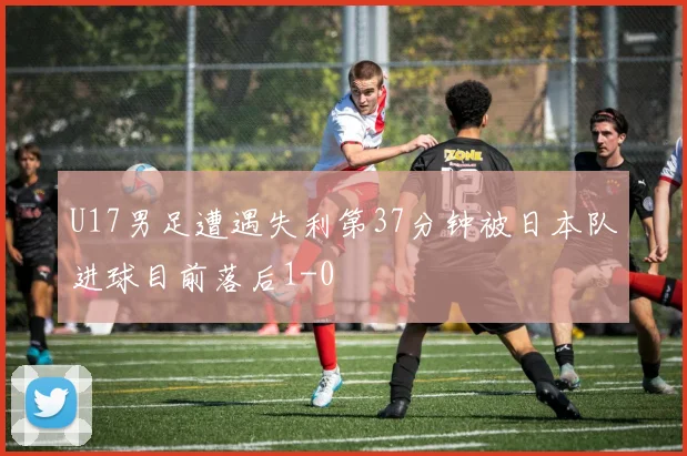 U17男足遭遇失利第37分钟被日本队进球目前落后1-0