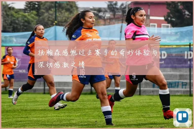 杨瀚森感慨过去赛季的奇妙体验与深切感激之情