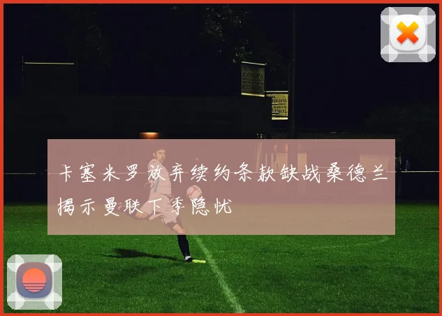 卡塞米罗放弃续约条款缺战桑德兰揭示曼联下季隐忧