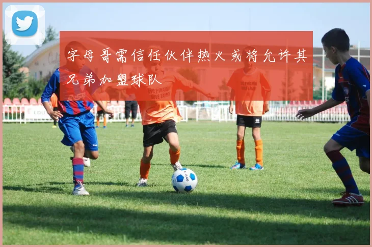 字母哥需信任伙伴热火或将允许其兄弟加盟球队