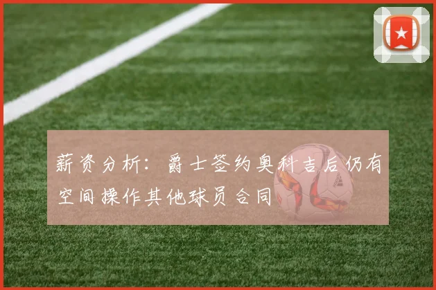 薪资分析：爵士签约奥科吉后仍有空间操作其他球员合同