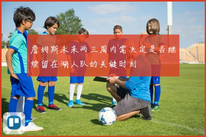 詹姆斯未来两三周内需决定是否继续留在湖人队的关键时刻