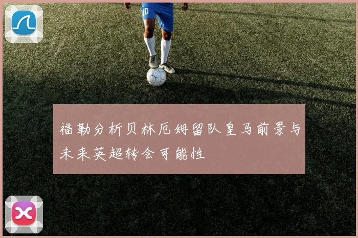 福勒分析贝林厄姆留队皇马前景与未来英超转会可能性