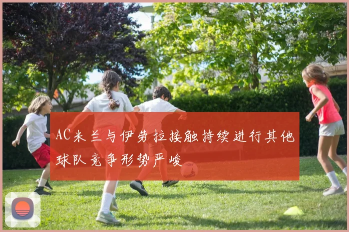 AC米兰与伊劳拉接触持续进行其他球队竞争形势严峻