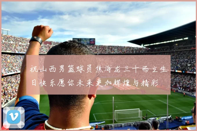 祝山西男篮球员焦海龙三十而立生日快乐愿你未来更加辉煌与精彩