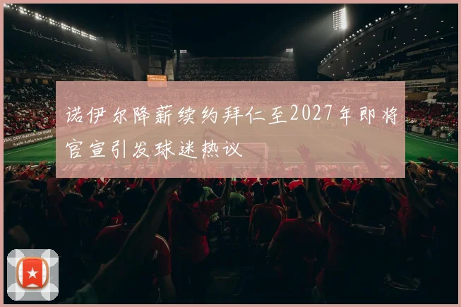 诺伊尔降薪续约拜仁至2027年即将官宣引发球迷热议