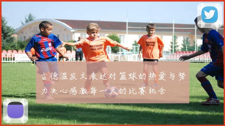 古德温发文表达对篮球的热爱与努力决心感激每一天的比赛机会