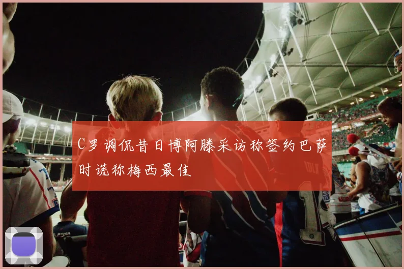 C罗调侃昔日博阿滕采访称签约巴萨时谎称梅西最佳